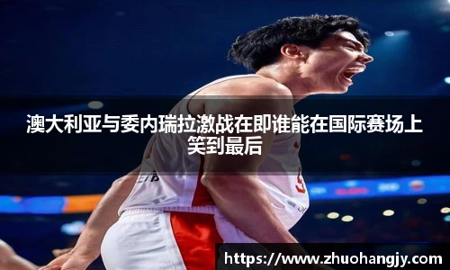 澳大利亚与委内瑞拉激战在即谁能在国际赛场上笑到最后